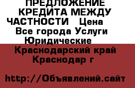 ПРЕДЛОЖЕНИЕ КРЕДИТА МЕЖДУ ЧАСТНОСТИ › Цена ­ 0 - Все города Услуги » Юридические   . Краснодарский край,Краснодар г.